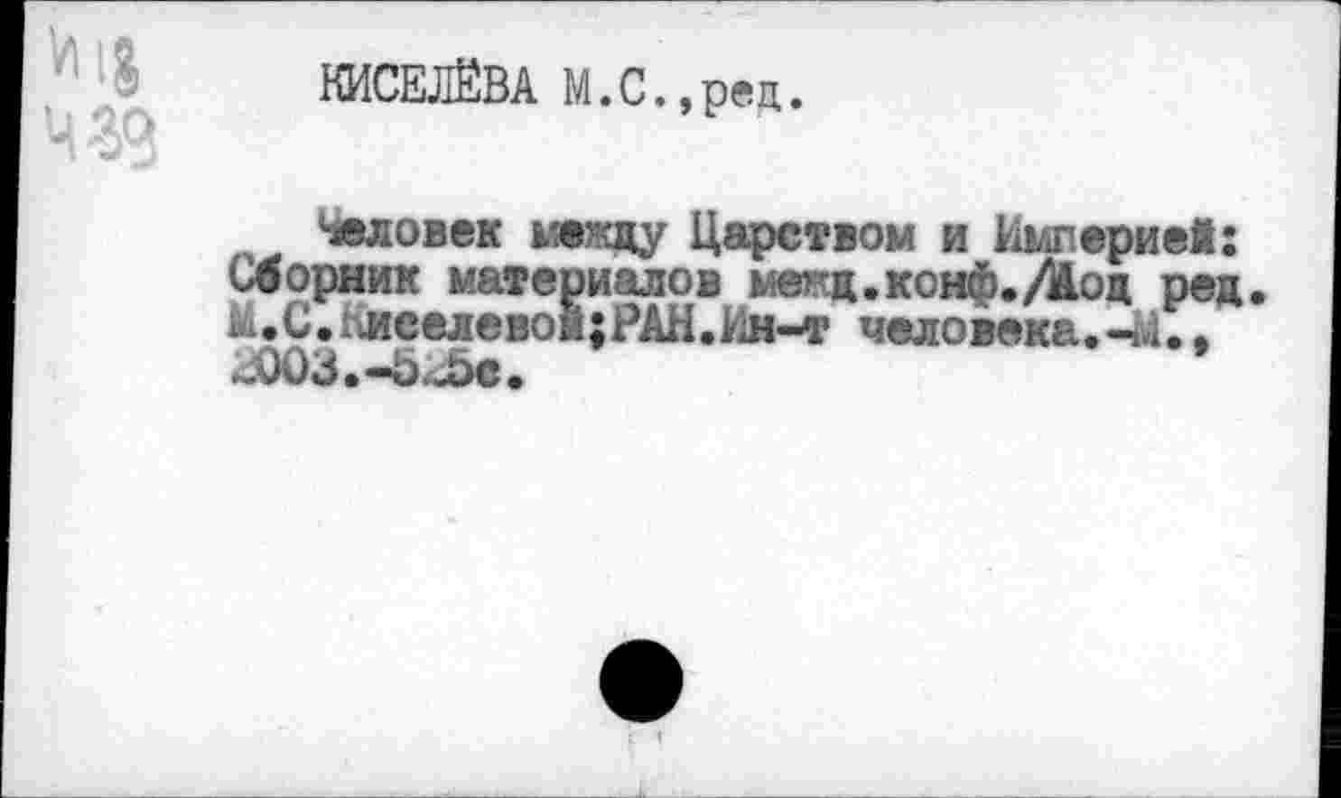 ﻿КИСЕЛЁВА М.С.,ред.
Человек между Царством и Империей: Сборник материалов межд.конф./Жод ред. М.С.Киселевой;РАН.Ин-т человека.-*!., .j003.-o._5c.